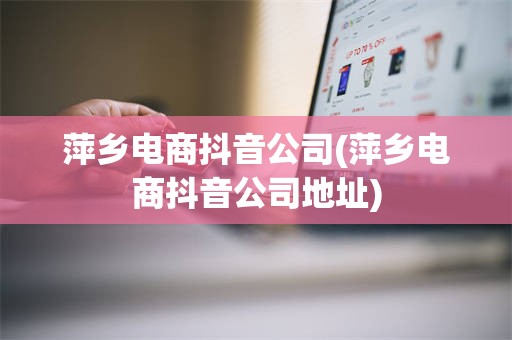 萍乡电商抖音公司(萍乡电商抖音公司地址)