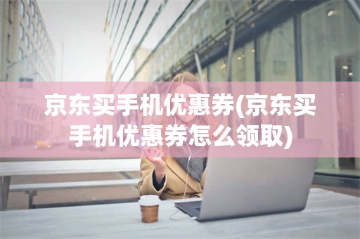 京东买手机优惠券(京东买手机优惠券怎么领取)