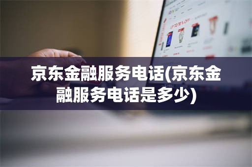 京东金融服务电话(京东金融服务电话是多少)