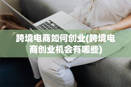 跨境电商如何创业(跨境电商创业机会有哪些)