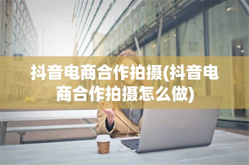 抖音电商合作拍摄(抖音电商合作拍摄怎么做)