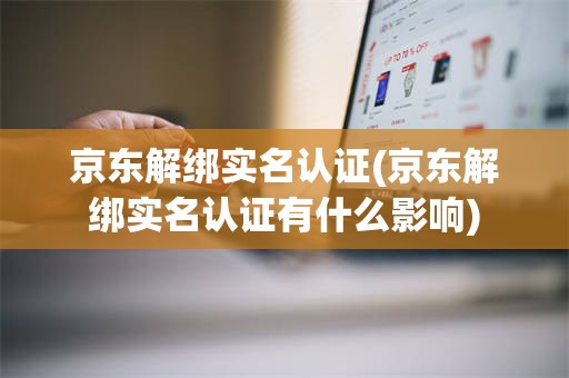 京东解绑实名认证(京东解绑实名认证有什么影响)