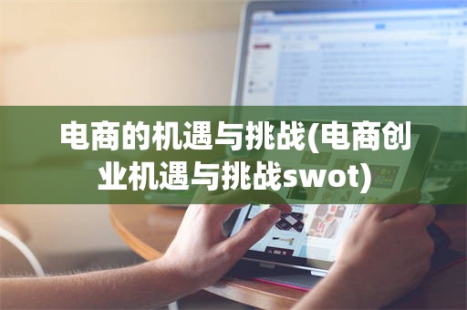 电商的机遇与挑战(电商创业机遇与挑战swot)