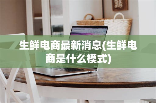 生鲜电商最新消息(生鲜电商是什么模式)