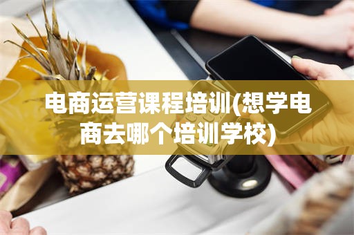 电商运营课程培训(想学电商去哪个培训学校)