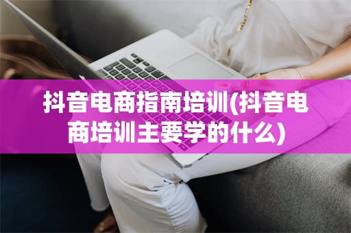 抖音电商指南培训(抖音电商培训主要学的什么)