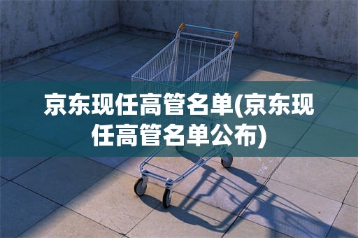 京东现任高管名单(京东现任高管名单公布)