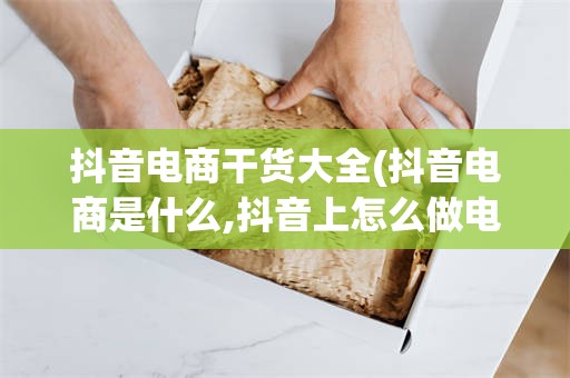 抖音电商干货大全(抖音电商是什么,抖音上怎么做电商?)