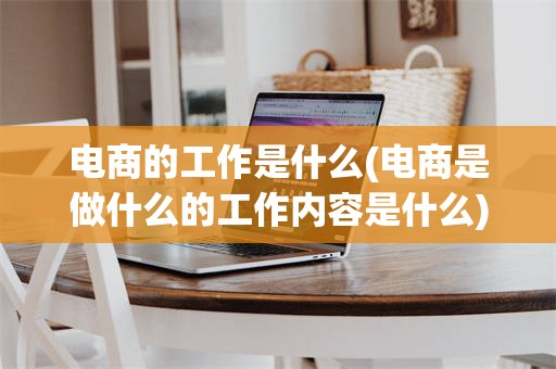 电商的工作是什么(电商是做什么的工作内容是什么)