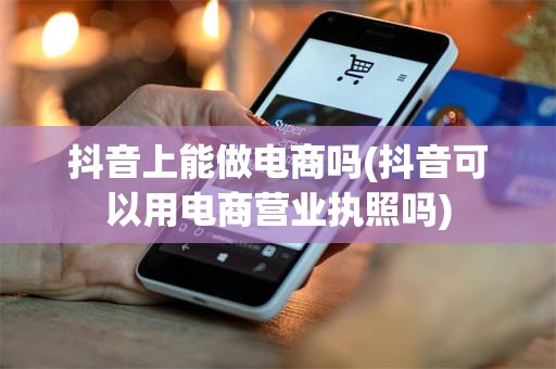 抖音上能做电商吗(抖音可以用电商营业执照吗)