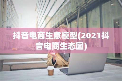 抖音电商生意模型(2021抖音电商生态图)