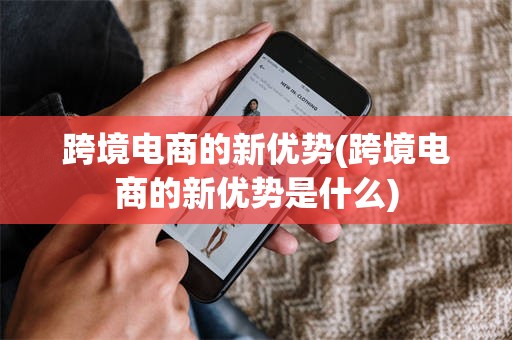 跨境电商的新优势(跨境电商的新优势是什么)