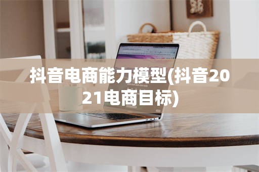 抖音电商能力模型(抖音2021电商目标)