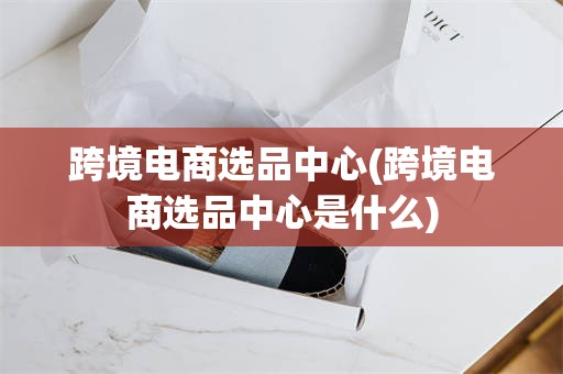 跨境电商选品中心(跨境电商选品中心是什么)