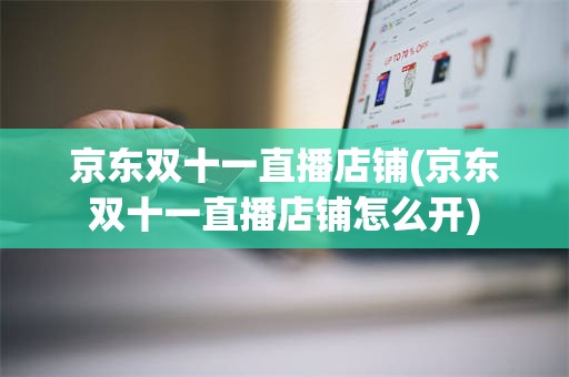 京东双十一直播店铺(京东双十一直播店铺怎么开)