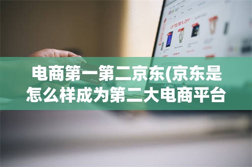 电商第一第二京东(京东是怎么样成为第二大电商平台的?)