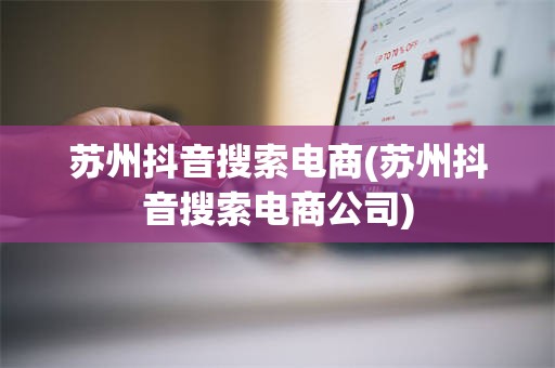 苏州抖音搜索电商(苏州抖音搜索电商公司)