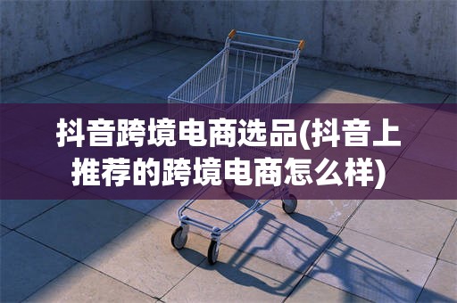 抖音跨境电商选品(抖音上推荐的跨境电商怎么样)