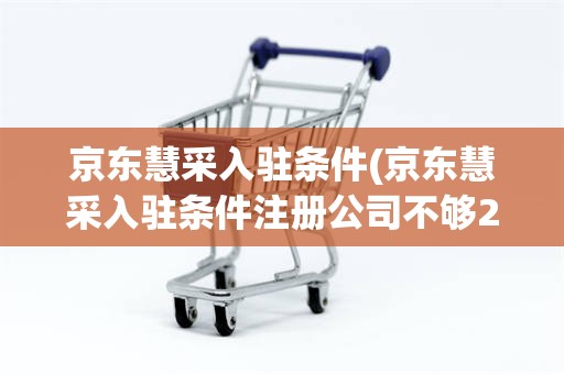 京东慧采入驻条件(京东慧采入驻条件注册公司不够2年可以入驻吗)