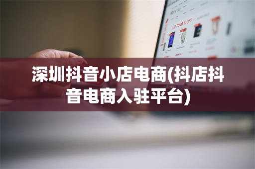 深圳抖音小店电商(抖店抖音电商入驻平台)