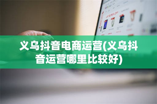 义乌抖音电商运营(义乌抖音运营哪里比较好)