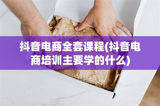 抖音电商全套课程(抖音电商培训主要学的什么)