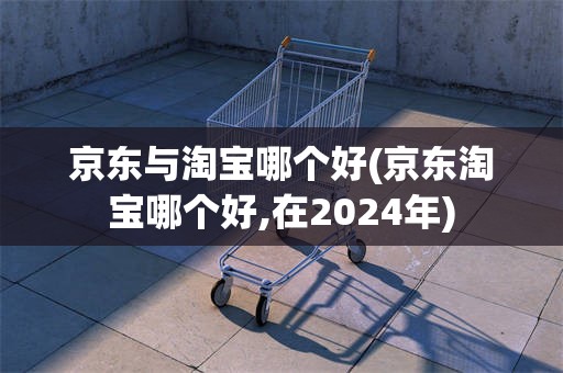 京东与淘宝哪个好(京东淘宝哪个好,在2024年)