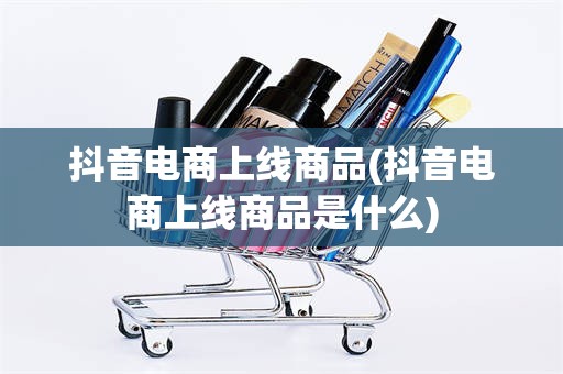 抖音电商上线商品(抖音电商上线商品是什么)