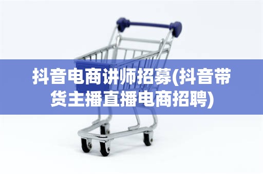 抖音电商讲师招募(抖音带货主播直播电商招聘)