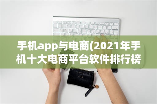 手机app与电商(2021年手机十大电商平台软件排行榜?)