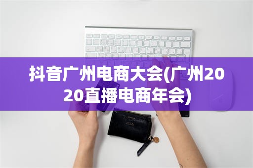 抖音广州电商大会(广州2020直播电商年会)