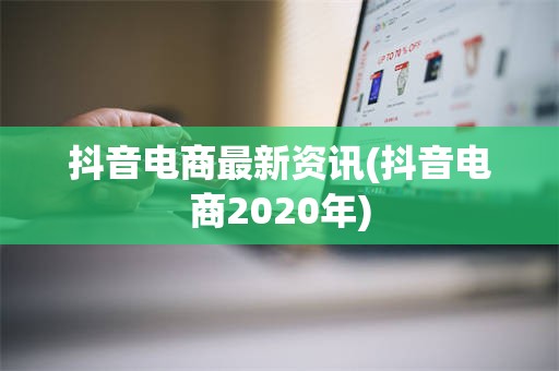 抖音电商最新资讯(抖音电商2020年)