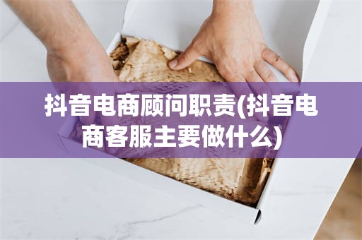 抖音电商顾问职责(抖音电商客服主要做什么)