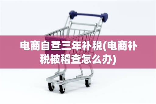 电商自查三年补税(电商补税被稽查怎么办)