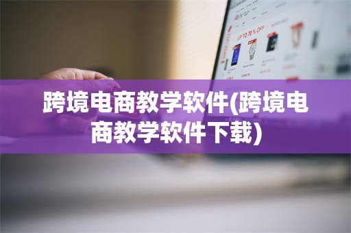 跨境电商教学软件(跨境电商教学软件下载)