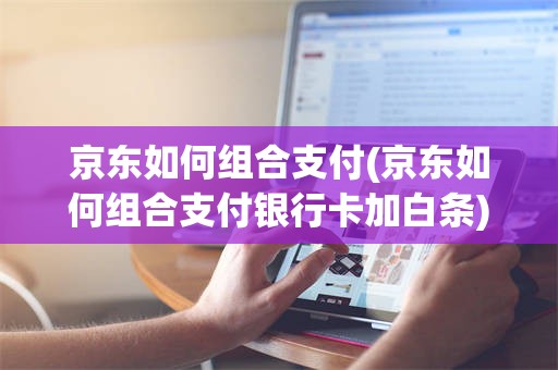 京东如何组合支付(京东如何组合支付银行卡加白条)