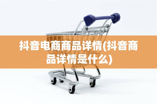 抖音电商商品详情(抖音商品详情是什么)