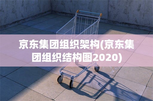 京东集团组织架构(京东集团组织结构图2020)