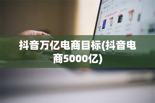 抖音万亿电商目标(抖音电商5000亿)